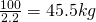 \frac{100}{2.2} = 45.5 kg