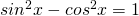 sin^2 x - cos^2 x = 1